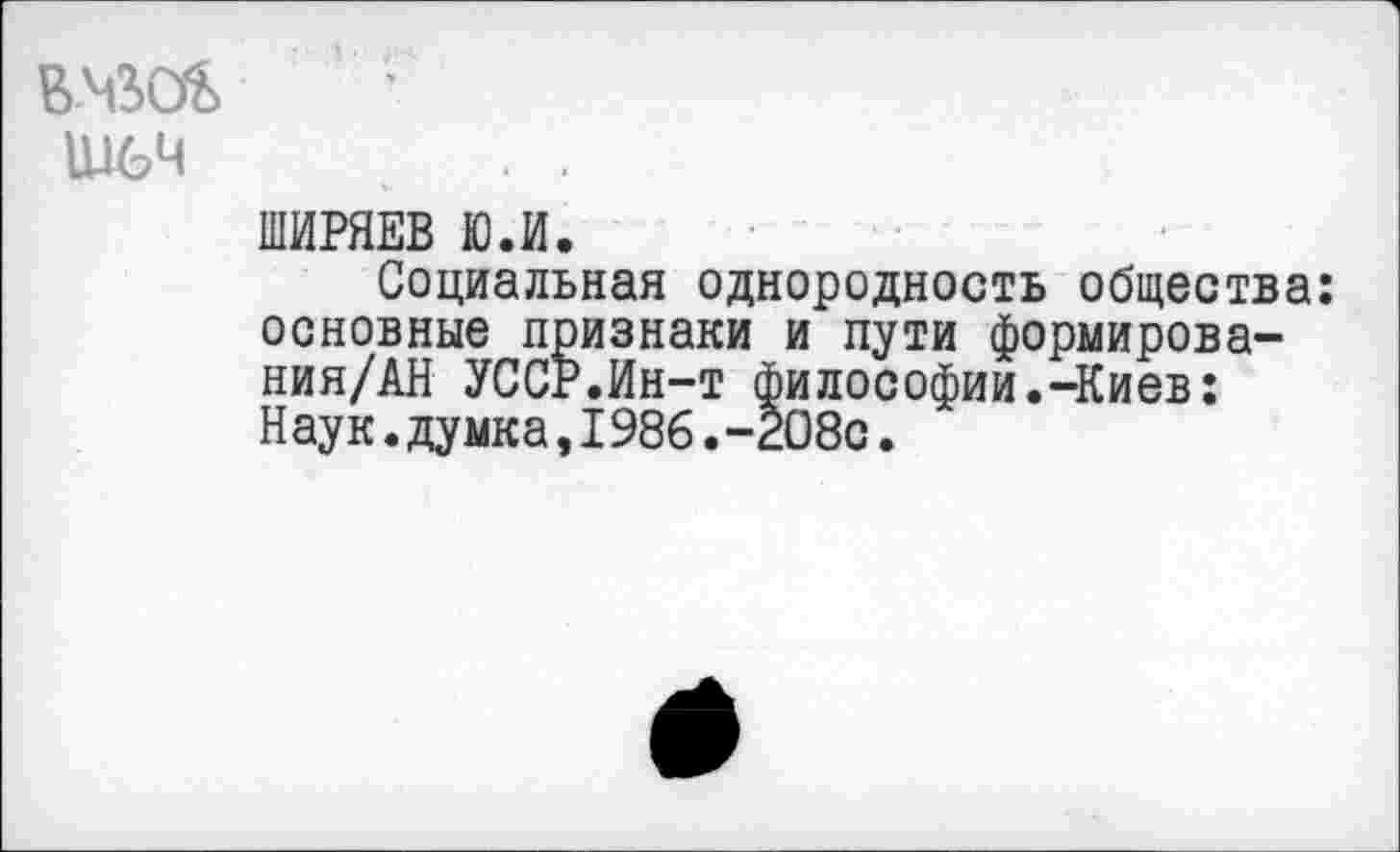 ﻿Ш6Ч
ШИРЯЕВ Ю.И.
Социальная однородность общества: основные признаки и пути формирова-ния/АН УССР.Ин-т философии.-Киев: Наук.думка,1986.-208с.